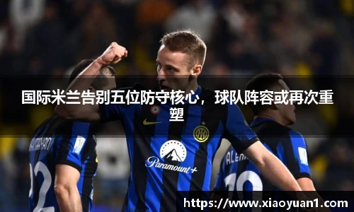国际米兰告别五位防守核心，球队阵容或再次重塑
